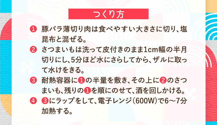 つくり方 ❶豚バラ薄切り肉は食べやすい大きさに切り、塩昆布と混ぜる。 ❷さつまいもは洗って皮付きのまま1cm幅の半月切りにし、5分ほど水にさらしてから、ザルに取って水けをきる。 ❸耐熱容器に❶の半量を敷き、その上に❷のさつまいも、残りの❶を順にのせて、酒を回しかける。 ❹❸にラップをして、電子レンジ（600W)で6～7分加熱する。