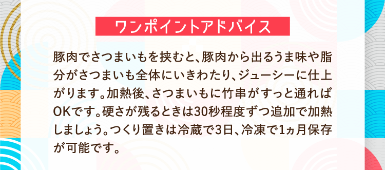 ワンポイントアドバイス 豚肉でさつまいもを挟むと、豚肉から出るうま味や脂分がさつまいも全体にいきわたり、ジューシーに仕上がります。加熱後、さつまいもに竹串がすっと通ればOKです。硬さが残るときは30秒程度ずつ追加で加熱しましょう。つくり置きは冷蔵で3日、冷凍で1ヵ月保存が可能です。
