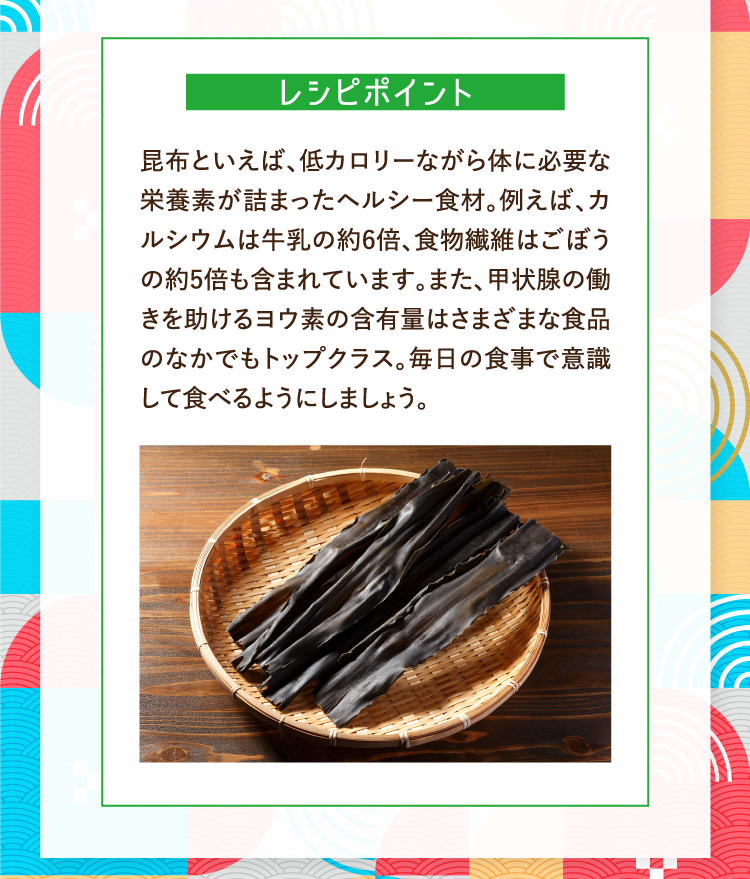 レシピポイント 昆布といえば、低カロリーながら体に必要な栄養素が詰まったヘルシー食材。例えば、カルシウムは牛乳の約6倍、食物繊維はごぼうの約5倍も含まれています。また、甲状腺の働きを助けるヨウ素の含有量はさまざまな食品のなかでもトップクラス。毎日の食事で意識して食べるようにしましょう。