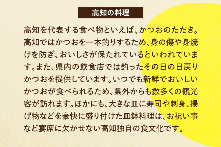 高知の料理 高知を代表する食べ物といえば、かつおのたたき。高知ではかつおを一本釣りするため、身の傷や身焼けを防ぎ、おいしさが保たれているといわれています。また、県内の飲食店では釣ったその日の日戻りかつおを提供しています。いつでも新鮮でおいしいかつおが食べられるため、県外からも数多くの観光客が訪れます。ほかにも、大きな皿に寿司や刺身、揚げ物などを豪快に盛り付けた皿鉢料理は、お祝い事など宴席に欠かせない高知独自の食文化です。