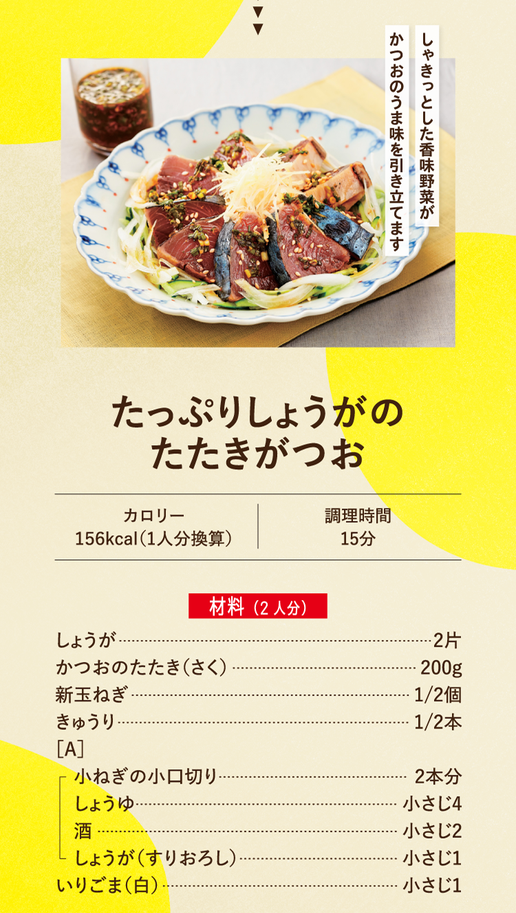 しゃきっとした香味野菜がかつおのうま味を引き立てます たっぷりしょうがのたたきがつお カロリー 156kcal（1人分換算） 調理時間15分 材料（2人分） しょうが 2片 かつおのたたき（さく） 200ｇ 新玉ねぎ 1/2個 きゅうり 1/2本 ［A］小ねぎの小口切り 2本分 しょうゆ 小さじ4 酒 小さじ2 しょうが（すりおろし） 小さじ1 いりごま（白） 小さじ1
