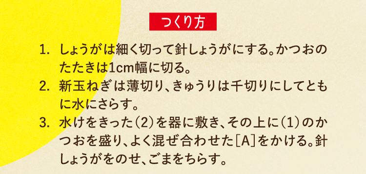 つくり方 1.しょうがは細く切って針しょうがにする。かつおのたたきは1cm幅に切る。 2.新玉ねぎは薄切り、きゅうりは千切りにしてともに水にさらす。 3.水けをきった（2）を器に敷き、その上に（1）のかつおを盛り、よく混ぜ合わせた［A］をかける。針しょうがをのせ、ごまをちらす。