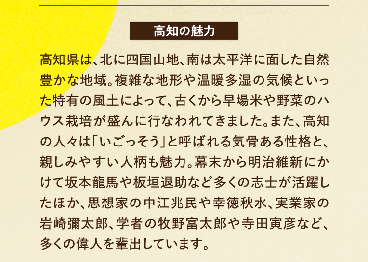 高知の魅力 高知県は、北に四国山地、南は太平洋に面した自然豊かな地域。複雑な地形や温暖多湿の気候といった特有の風土によって、古くから早場米や野菜のハウス栽培が盛んに行なわれてきました。また、高知の人々は｢いごっそう｣と呼ばれる気骨ある性格と、親しみやすい人柄も魅力。幕末から明治維新にかけて坂本龍馬や板垣退助など多くの志士が活躍したほか、思想家の中江兆民や幸徳秋水、実業家の岩崎彌太郎、学者の牧野富太郎や寺田寅彦など、多くの偉人を輩出しています。