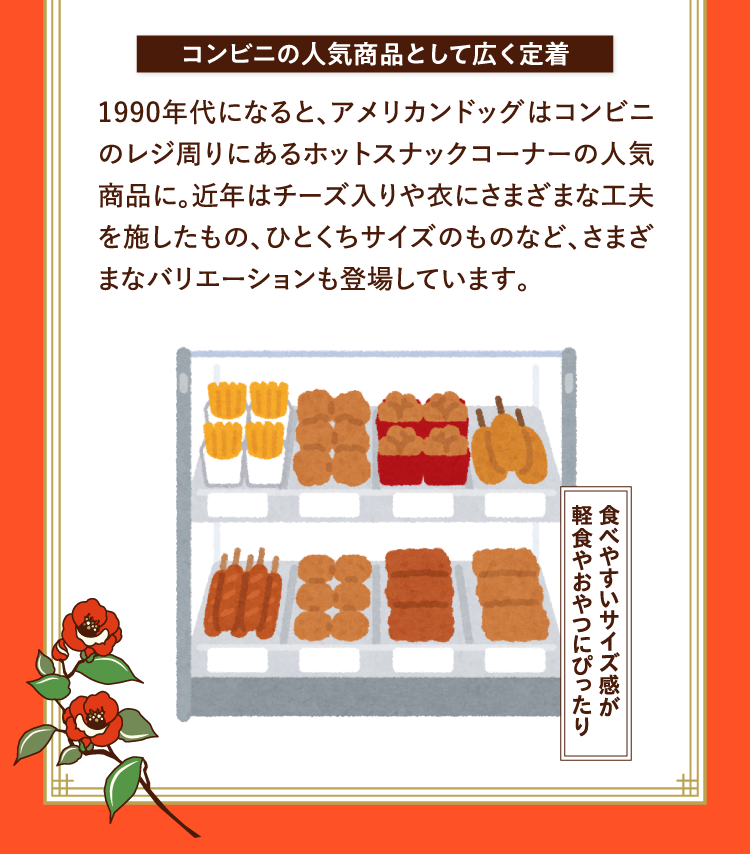 コンビニの人気商品として広く定着 1990年代になると、アメリカンドッグはコンビニのレジ周りにあるホットスナックコーナーの人気商品に。近年はチーズ入りや衣にさまざまな工夫を施したもの、ひとくちサイズのものなど、さまざまなバリエーションも登場しています。 食べやすいサイズ感が軽食やおやつにぴったり