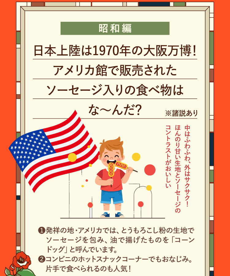 昭和編 日本上陸は1970年の大阪万博！アメリカ館で販売されたソーセージ入りの食べ物はな～んだ？ ※諸説あり ❶発祥の地・アメリカでは、とうもろこし粉の生地でソーセージを包み、油で揚げたものを｢コーンドッグ｣と呼んでいます。 ❷コンビニのホットスナックコーナーでもおなじみ。片手で食べられるのも人気！ 中はふわふわ、外はサクサク！ほんのり甘い生地とソーセージのコントラストがおいしい