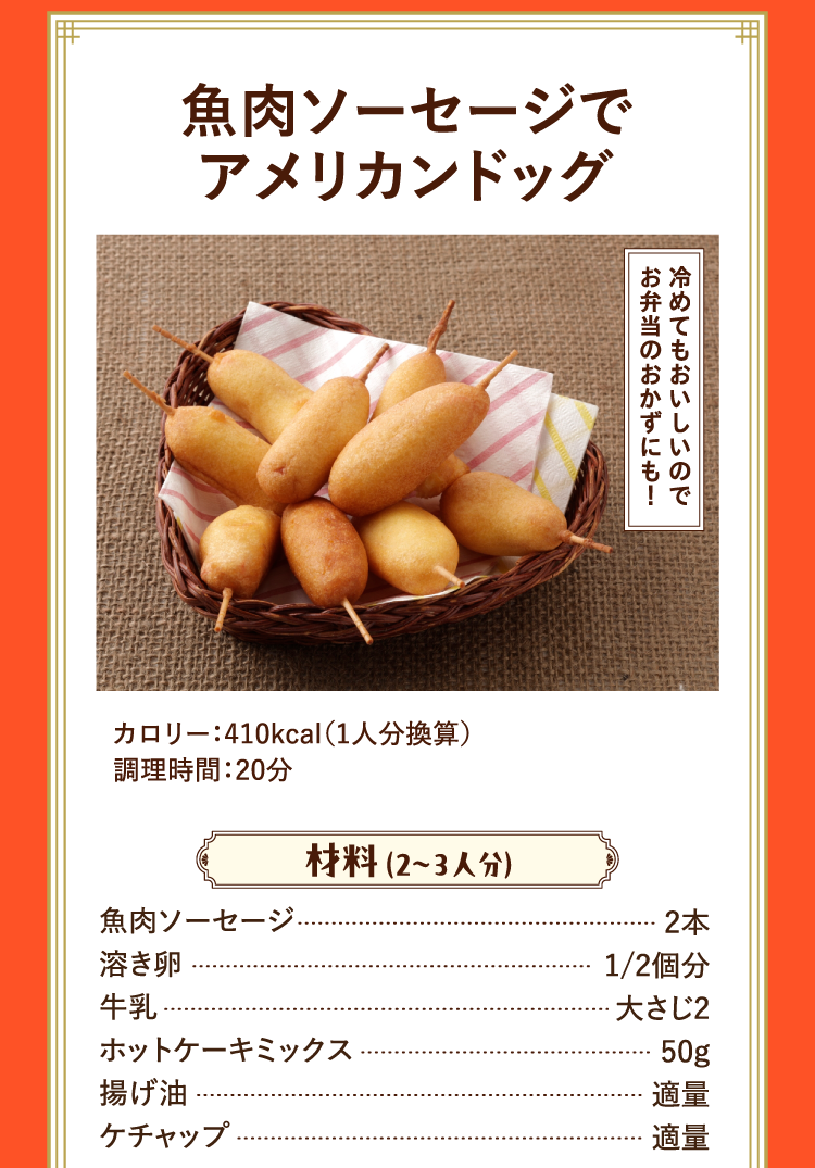 冷めてもおいしいのでお弁当のおかずにも！ 魚肉ソーセージでアメリカンドッグ カロリー：410kcal（1人分換算） 調理時間：20分 材料 （2〜3人分） 魚肉ソーセージ 2本 溶き卵 1/2個分 牛乳 大さじ2 ホットケーキミックス 50g 揚げ油 適量 ケチャップ 適量