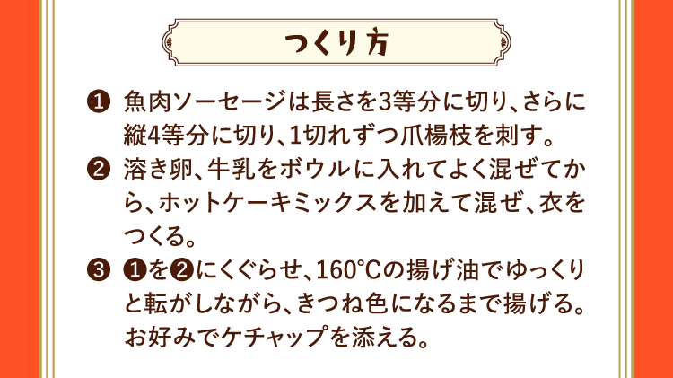 つくり方 ❶魚肉ソーセージは長さを3等分に切り、さらに縦4等分に切り、1切れずつ爪楊枝を刺す。 ❷溶き卵、牛乳をボウルに入れてよく混ぜてから、ホットケーキミックスを加えて混ぜ、衣をつくる。 ❸❶を❷にくぐらせ、160℃の揚げ油でゆっくりと転がしながら、きつね色になるまで揚げる。お好みでケチャップを添える。