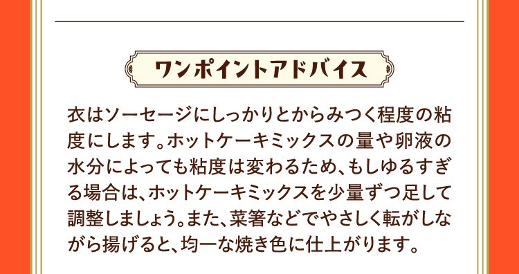 ワンポイントアドバイス 衣はソーセージにしっかりとからみつく程度の粘度にします。ホットケーキミックスの量や卵液の水分によっても粘度は変わるため、もしゆるすぎる場合は、ホットケーキミックスを少量ずつ足して調整しましょう。また、菜箸などでやさしく転がしながら揚げると、均一な焼き色に仕上がります。