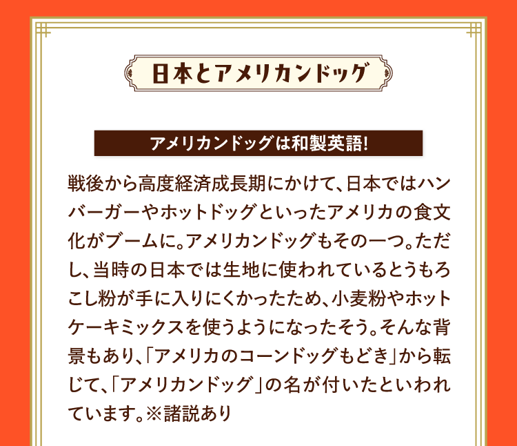 日本とアメリカンドッグ アメリカンドッグは和製英語！ 戦後から高度経済成長期にかけて、日本ではハンバーガーやホットドッグといったアメリカの食文化がブームに。アメリカンドッグもその一つ。ただし、当時の日本では生地に使われているとうもろこし粉が手に入りにくかったため、小麦粉やホットケーキミックスを使うようになったそう。そんな背景もあり、｢アメリカのコーンドッグもどき｣から転じて、｢アメリカンドッグ｣の名が付いたといわれています。※諸説あり