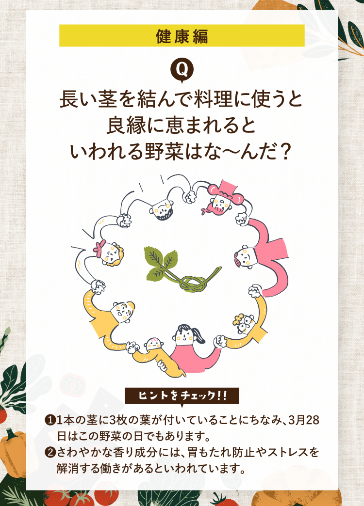 健康編 長い茎を結んで料理に使うと良縁に恵まれるといわれる野菜はな～んだ？ ヒントをチェック！！ ❶１本の茎に3枚の葉が付いていることにちなみ、3月28日はこの野菜の日でもあります。 ❷さわやかな香り成分には、胃もたれ防止やストレスを解消する働きがあるといわれています。