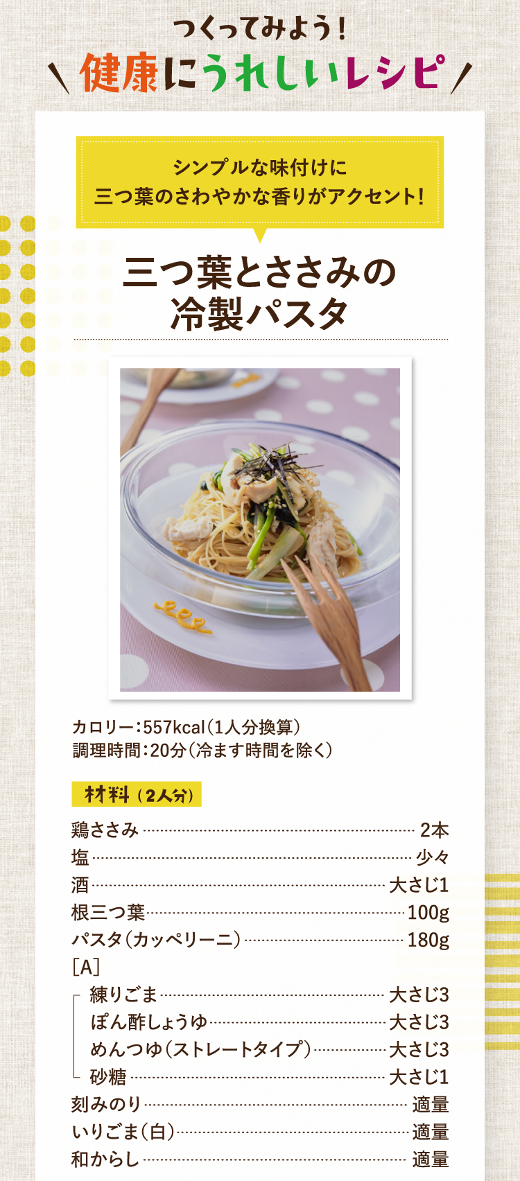 つくってみよう！健康にうれしいレシピ シンプルな味付けに三つ葉のさわやかな香りがアクセント！ 三つ葉とささみの冷製パスタ カロリー：557kcal（1人分換算） 調理時間：20分（冷ます時間を除く） 材料（2人分） 鶏ささみ 2本 塩 少々 酒 大さじ1 根三つ葉 100g パスタ（カッペリーニ） 180g ［A］練りごま 大さじ3 ぽん酢しょうゆ 大さじ3 めんつゆ（ストレートタイプ） 大さじ3 砂糖 大さじ1 刻みのり 適量 いりごま（白） 適量 和からし 適量
