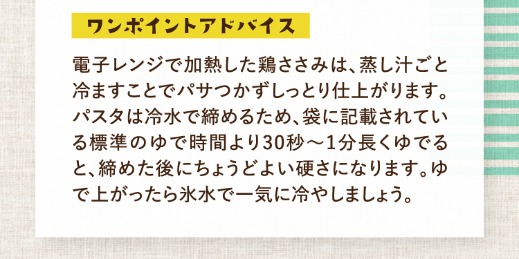 ワンポイントアドバイス 電子レンジで加熱した鶏ささみは、蒸し汁ごと冷ますことでパサつかずしっとり仕上がります。パスタは冷水で締めるため、袋に記載されている標準のゆで時間より30秒〜1分長くゆでると、締めた後にちょうどよい硬さになります。ゆで上がったら氷水で一気に冷やしましょう。