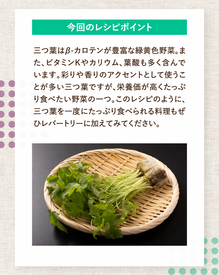 今回のレシピポイント 三つ葉はβ-カロテンが豊富な緑黄色野菜。また、ビタミンKやカリウム、葉酸も多く含んでいます。彩りや香りのアクセントとして使うことが多い三つ葉ですが、栄養価が高くたっぷり食べたい野菜の一つ。このレシピのように、三つ葉を一度にたっぷり食べられる料理もぜひレパートリーに加えてみてください。